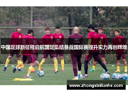 中国足球新征程启航国足集结备战国际赛提升实力再创辉煌